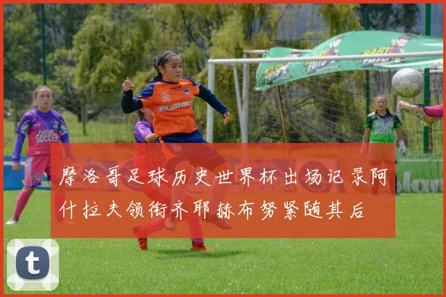 摩洛哥足球历史世界杯出场记录阿什拉夫领衔齐耶赫布努紧随其后