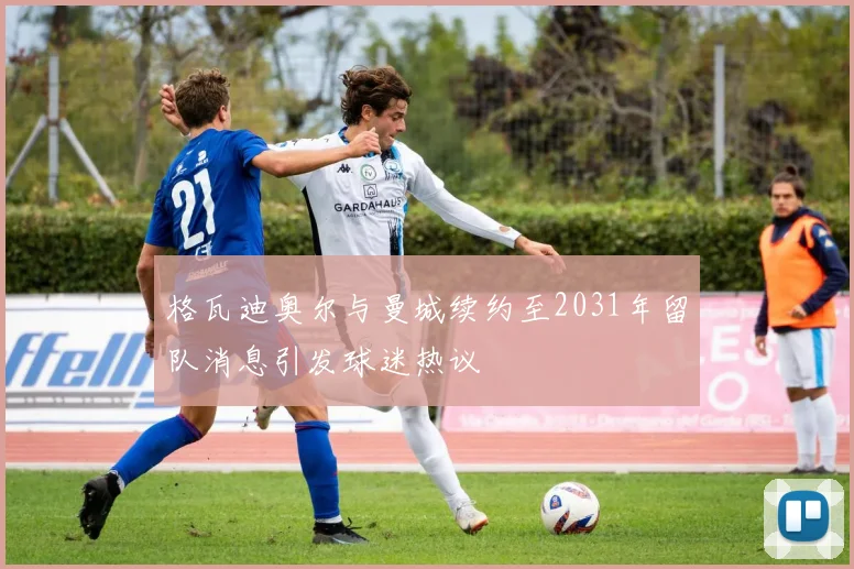 格瓦迪奥尔与曼城续约至2031年留队消息引发球迷热议