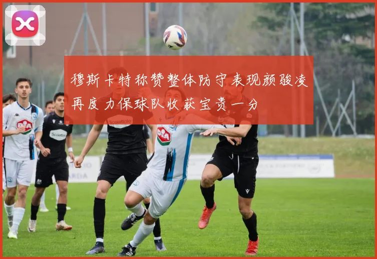 穆斯卡特称赞整体防守表现颜骏凌再度力保球队收获宝贵一分
