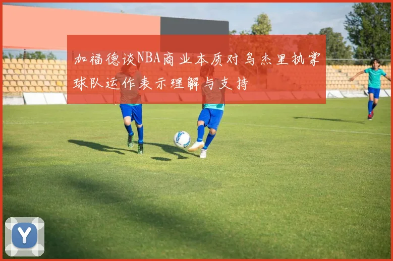 加福德谈NBA商业本质对乌杰里执掌球队运作表示理解与支持