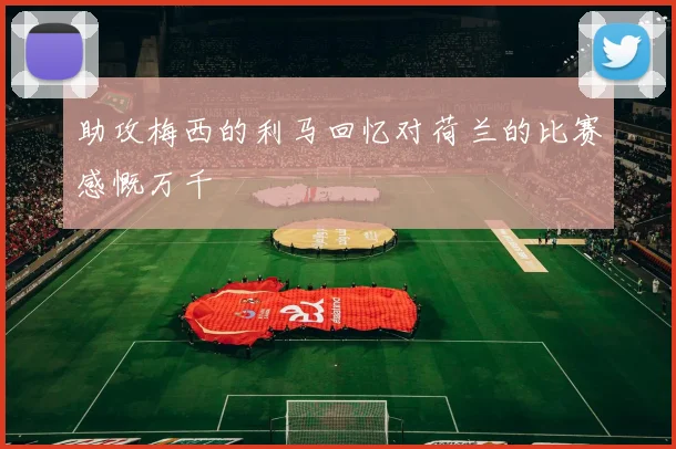 助攻梅西的利马回忆对荷兰的比赛感慨万千
