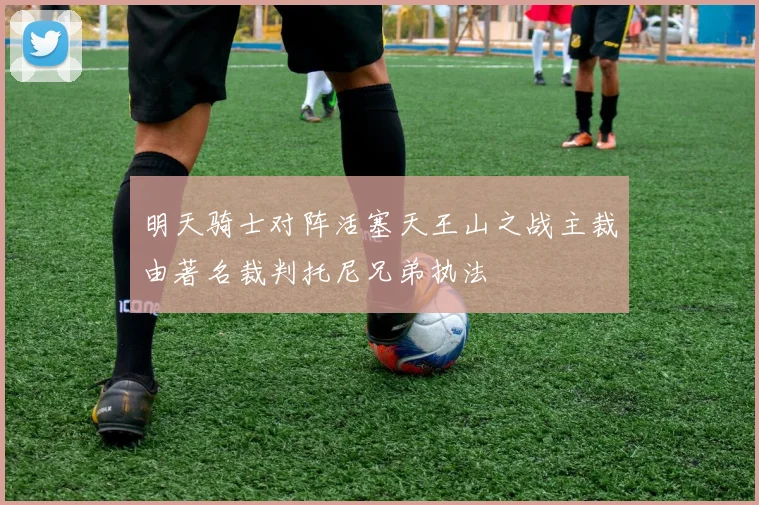明天骑士对阵活塞天王山之战主裁由著名裁判托尼兄弟执法