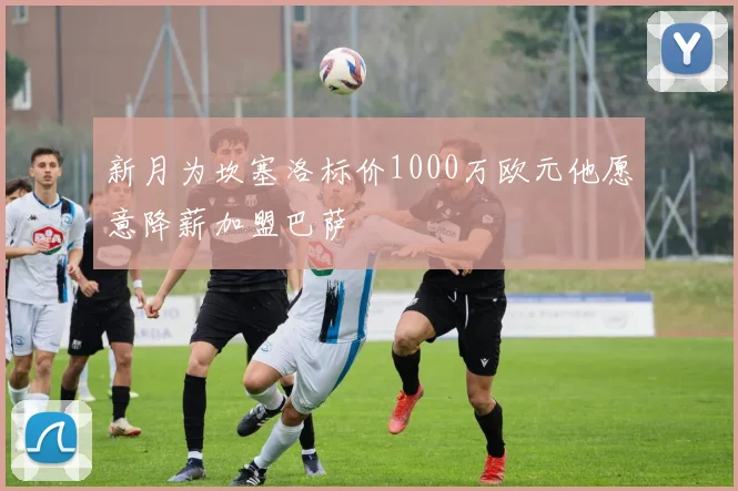 新月为坎塞洛标价1000万欧元他愿意降薪加盟巴萨