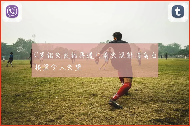 C罗错失良机再遭门前失误射门高出横梁令人失望