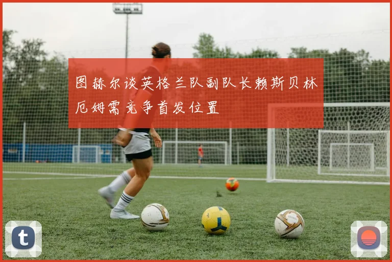 图赫尔谈英格兰队副队长赖斯贝林厄姆需竞争首发位置