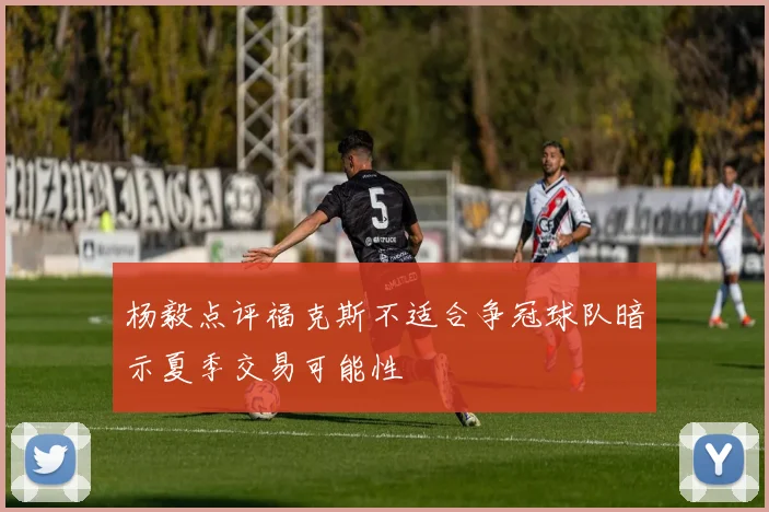 杨毅点评福克斯不适合争冠球队暗示夏季交易可能性