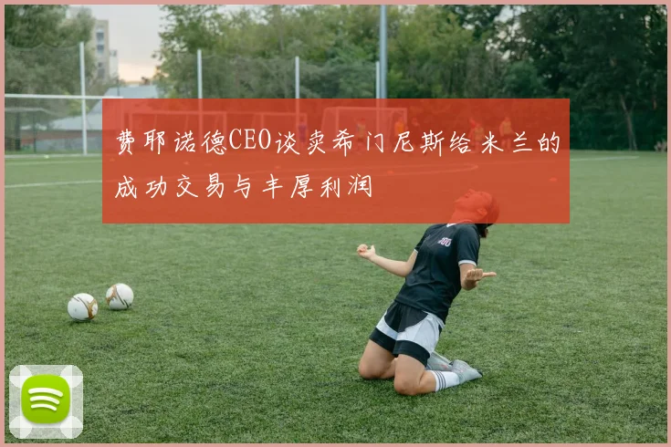 费耶诺德CEO谈卖希门尼斯给米兰的成功交易与丰厚利润
