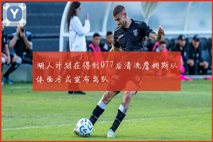 湖人计划在得到077后清洗詹姆斯以体面方式宣布离队