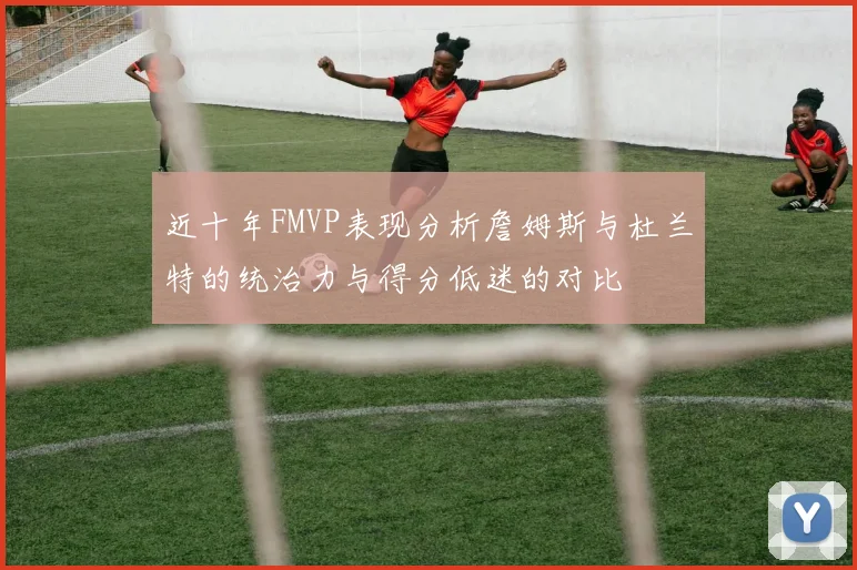 近十年FMVP表现分析詹姆斯与杜兰特的统治力与得分低迷的对比
