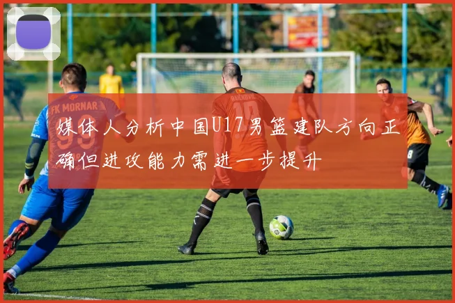 媒体人分析中国U17男篮建队方向正确但进攻能力需进一步提升
