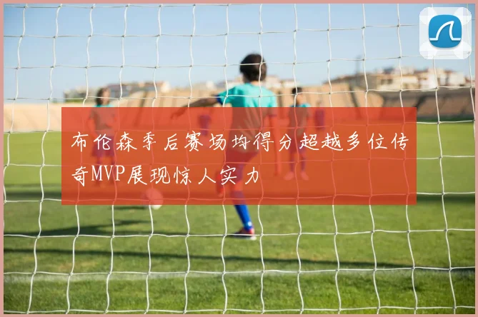 布伦森季后赛场均得分超越多位传奇MVP展现惊人实力