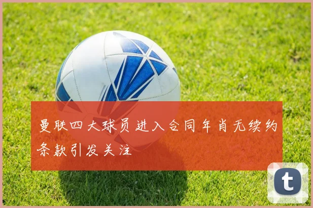 曼联四大球员进入合同年肖无续约条款引发关注