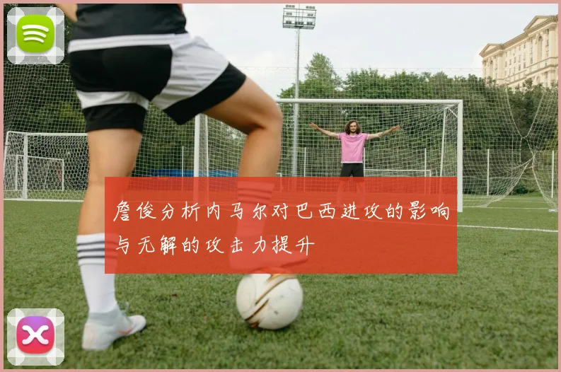 詹俊分析内马尔对巴西进攻的影响与无解的攻击力提升