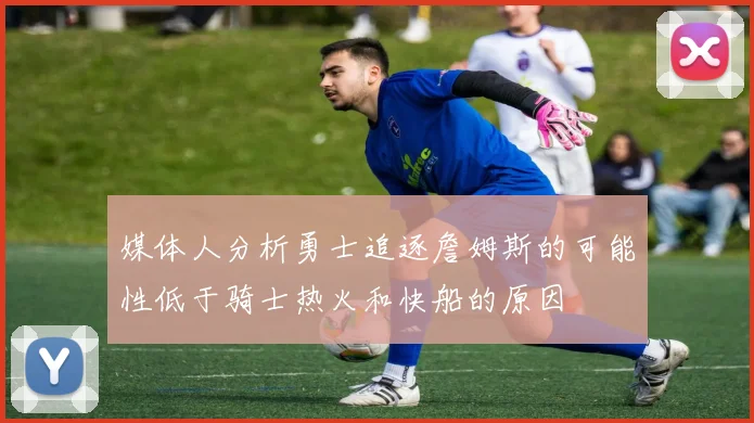 媒体人分析勇士追逐詹姆斯的可能性低于骑士热火和快船的原因