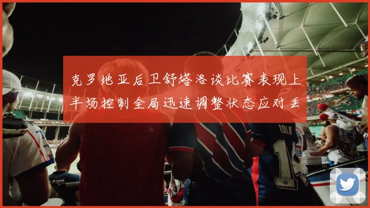 克罗地亚后卫舒塔洛谈比赛表现上半场控制全局迅速调整状态应对丢球