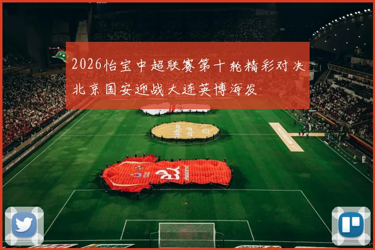 2026怡宝中超联赛第十轮精彩对决北京国安迎战大连英博海发