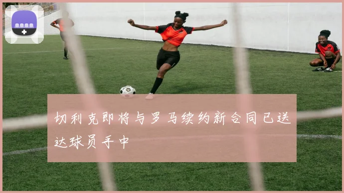 切利克即将与罗马续约新合同已送达球员手中