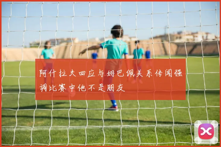 阿什拉夫回应与姆巴佩关系传闻强调比赛中他不是朋友