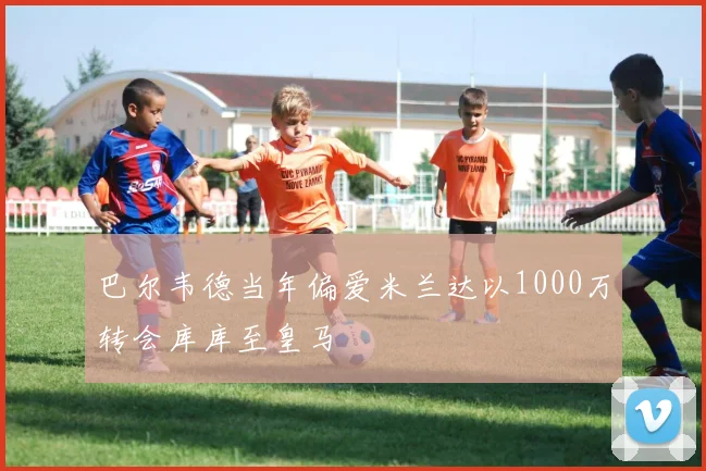 巴尔韦德当年偏爱米兰达以1000万转会库库至皇马