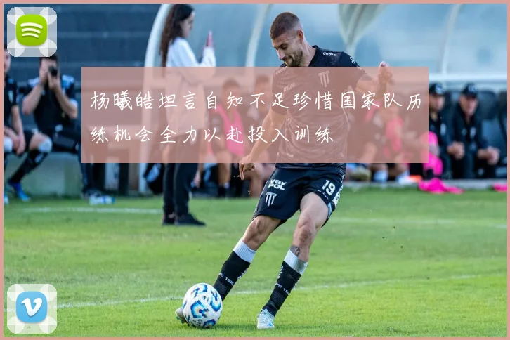 杨曦皓坦言自知不足珍惜国家队历练机会全力以赴投入训练