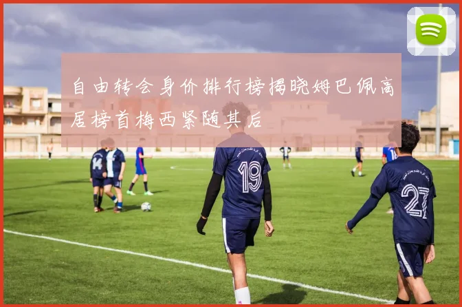 自由转会身价排行榜揭晓姆巴佩高居榜首梅西紧随其后