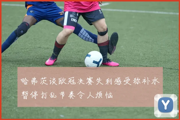 哈弗茨谈欧冠决赛失利感受称补水暂停打乱节奏令人烦恼